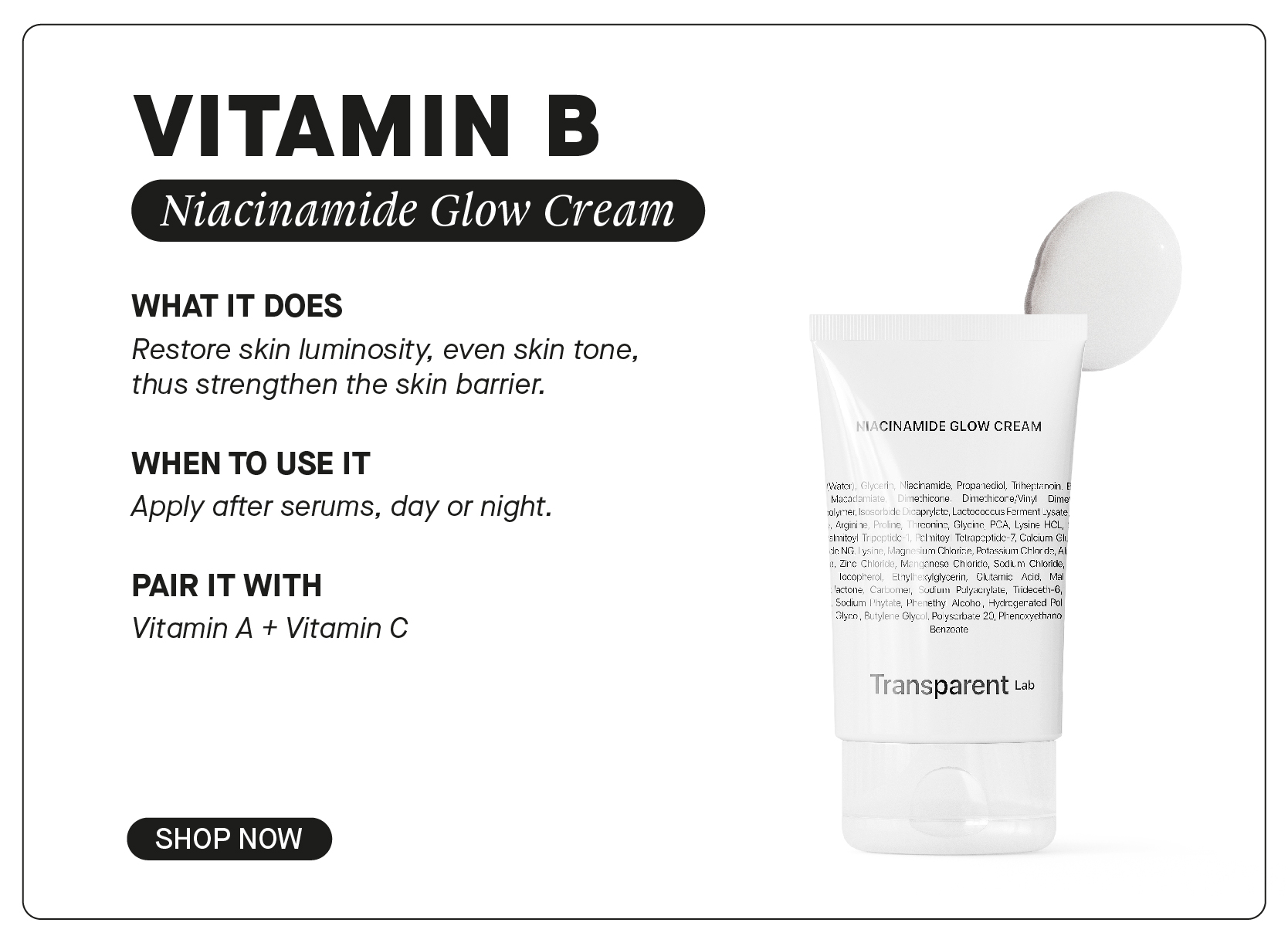  VITAMIN B WHAT IT DOES Restore skin luminosity, even skin tone, thus strengthen the skin barrier. 1 CINAMIDE GLOW CREAM WHEN TO USE IT Apply after serums, day or night. i1 lisciramicls, Propatediol, Tiheptenoin, techicore. - Dimechicore;Vin Dimer PAIR IT WITH : Vitamin A Vitamin C o oo Ry ransparent L SHOP NOW 