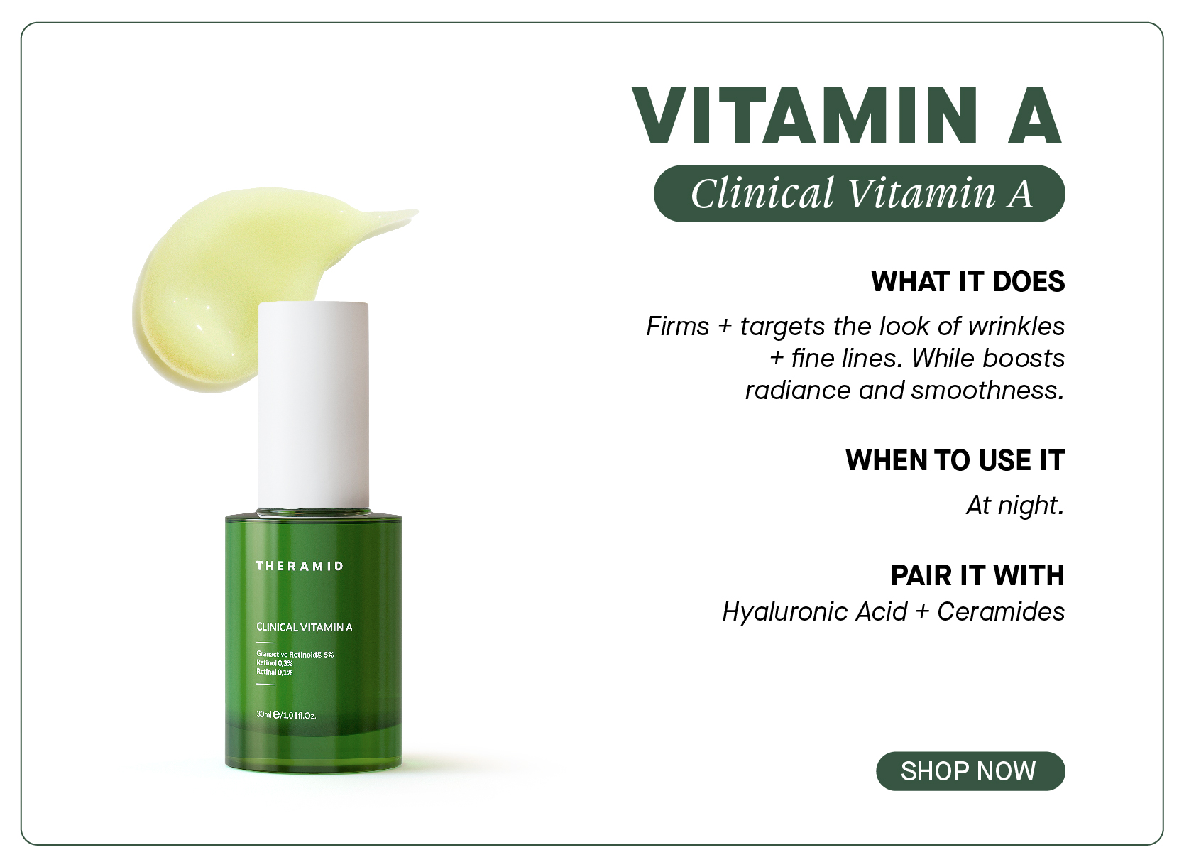  e THERAMID CLINICAL VITAMIN A CORIST I VITAMIN A WHAT IT DOES Firms targets the look of wrinkles fine lines. While boosts radiance and smoothness. WHEN TO USE IT At night. PAIR IT WITH Hyaluronic Acid Ceramides SHOP NOW 