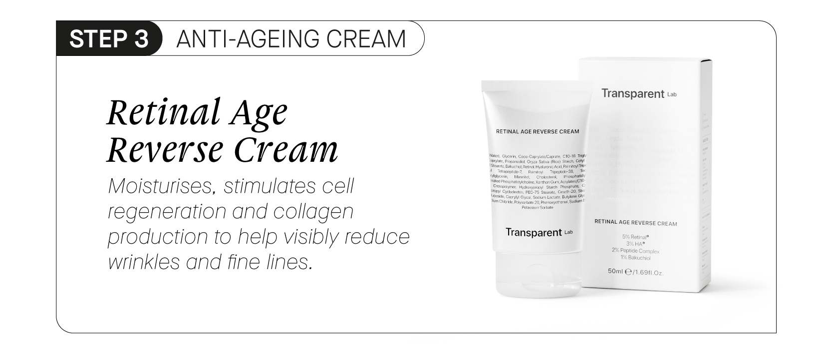  S ANTI-AGEING CREAII Retinal Age Reverse Cream Moisturises, stimulates cell regeneration and collagen production to help visibly reduce wrinkles and fine lines. Transparent t Transparent u 