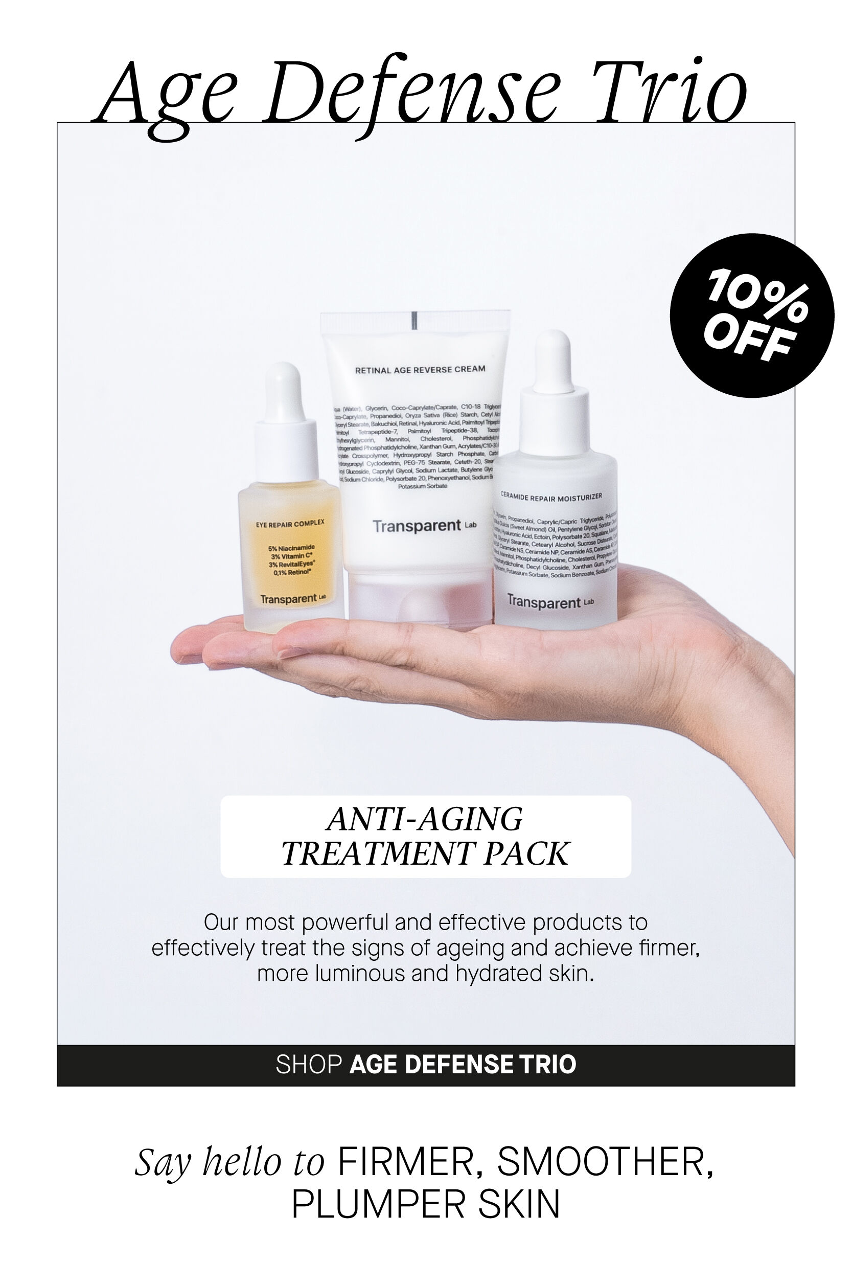  ANTI-AGING TREATMENT PACK Our most powerful and effective products to effectively treat the signs of ageing and achieve firmer, more luminous and hydrated skin. SHOP AGE DEFENSE TRIO Say hello to FIRMER, SMOOTHER, PLUMPER SKIN 