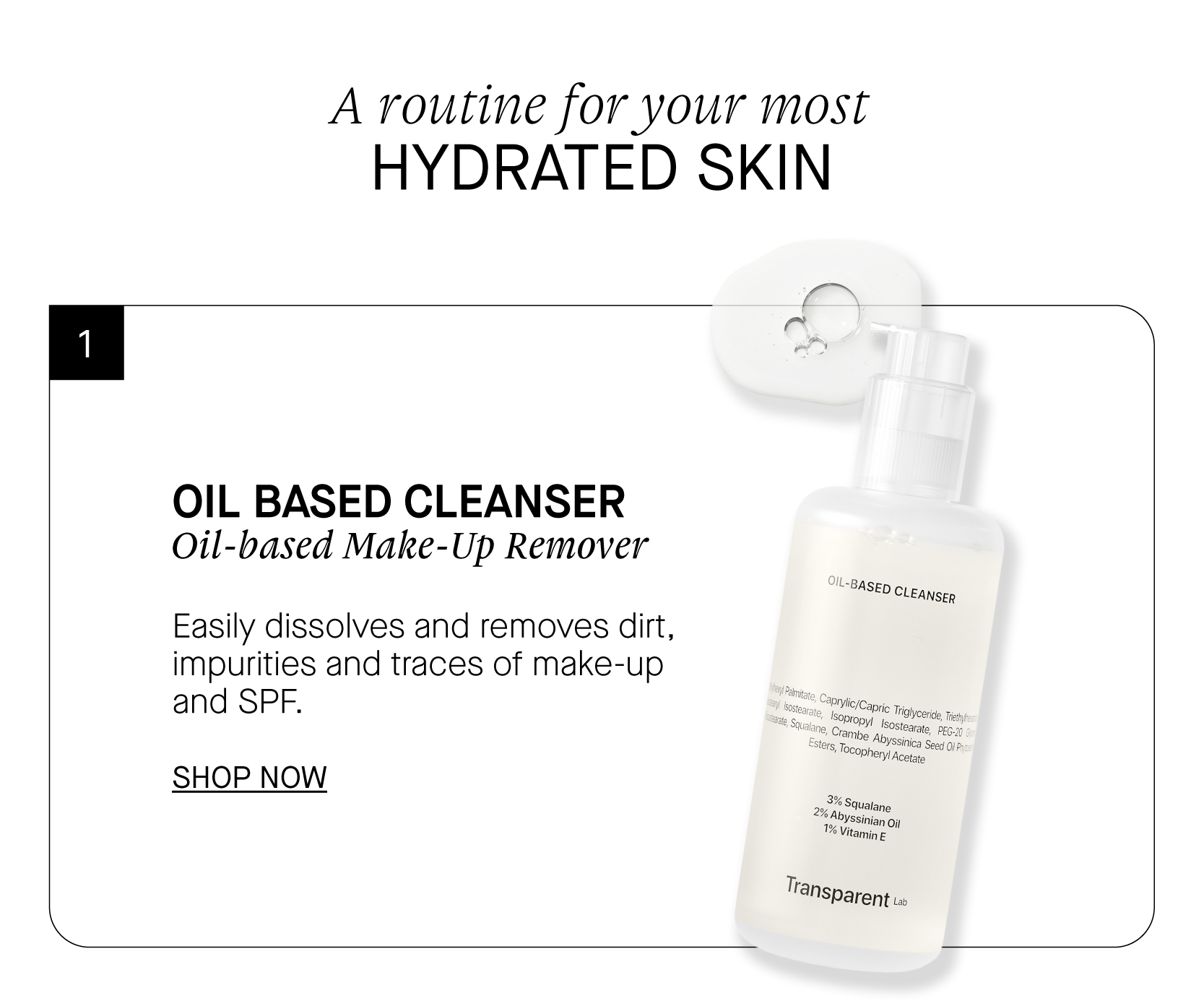 A routine for your most HYDRATED SKIN OIL BASED CLEANSER Oil-based Make-Up Remover Easily dissolves and removes dirt, impurities and traces of make-up and SPF. SHOP NOW L-BASEp CLEANSER 3%s, o, . SQUalane 2 Abyssinig 1% Vitamip Transpar ent ta 
