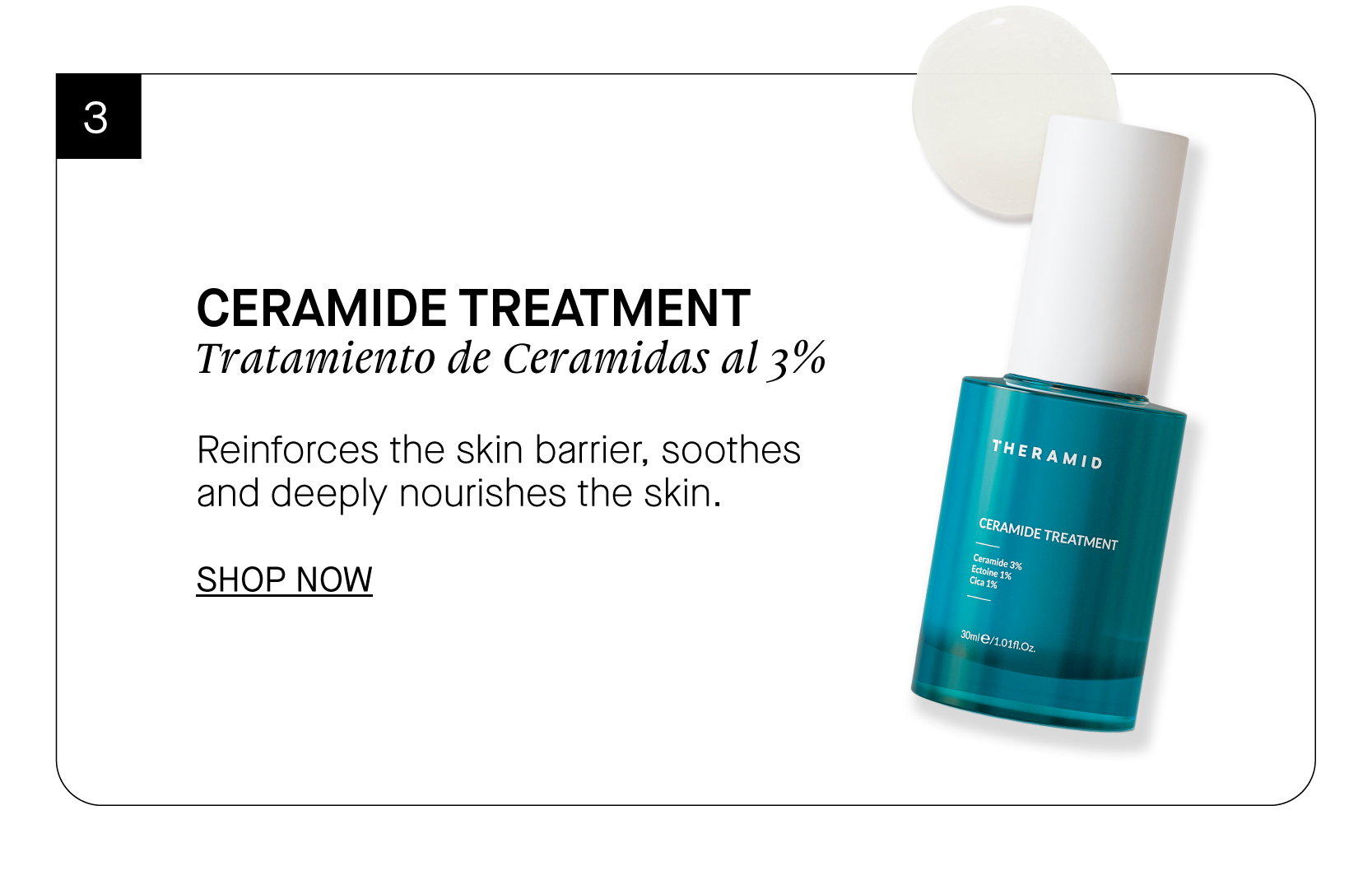  CERAMIDE TREATMENT Tratamiento de Ceramidas al 3% Reinforces the skin barrier, soothes and deeply nourishes the skin. SHOP NOW 