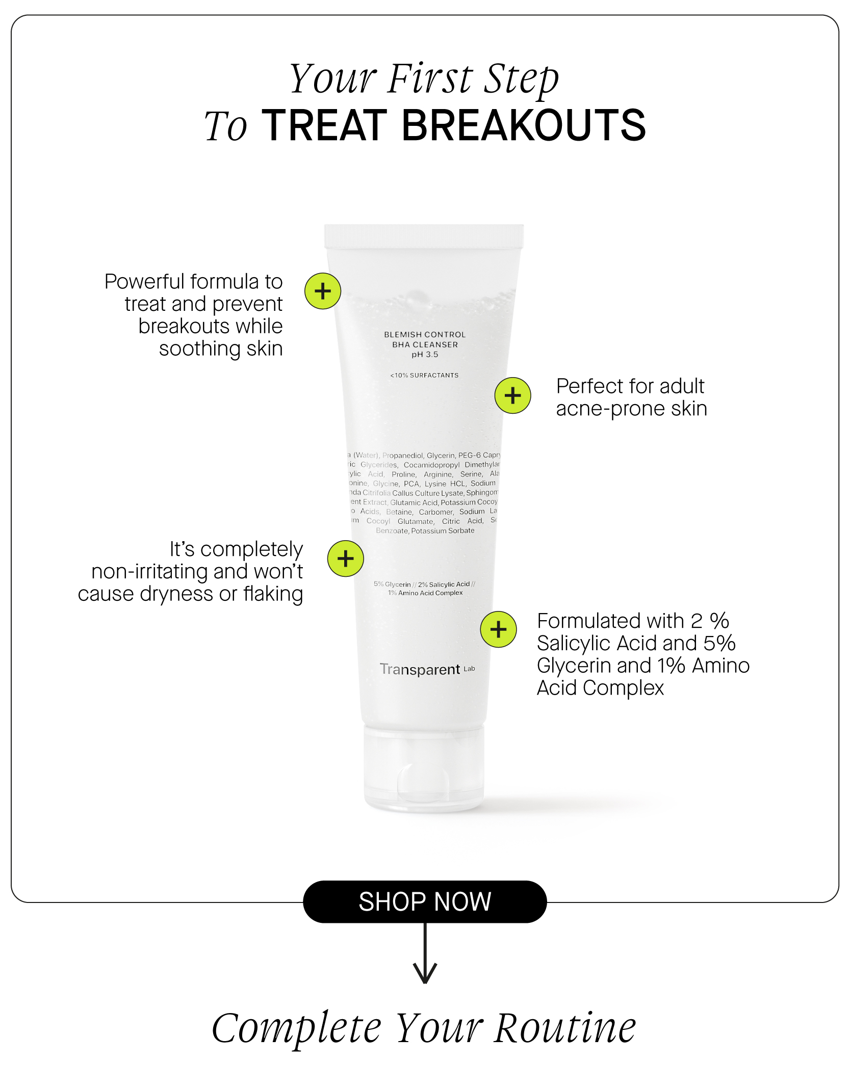  Your First Step To TREAT BREAKOUTS Powerful formula to treat and prevent breakouts while BHA CLEANSER soothing skin Perfect for adult acne-prone skin It's completely non-irritating and won't cause dryness or flaking Formulated with 2 % Salicylic Acid and 5% Transparent 1 Glycerin and 1% Amino Acid Complex Complere Your Routine 