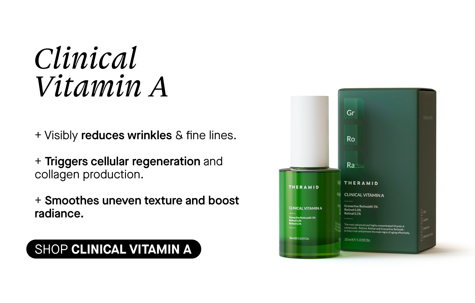 Clinical Vitamin A Visibly reduces wrinkles fine lines. Triggers cellular regeneration and collagen production. Smoothes uneven texture and boost radiance. SHOP CLINICAL VITAMIN A el Ro Ra THERAMID LN CLINICAL VITAMIN A 