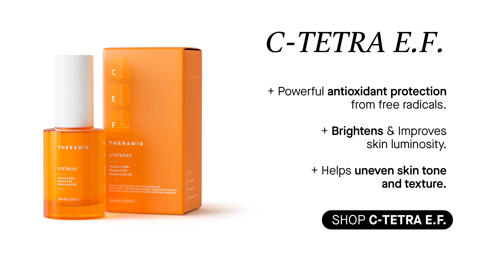 C-TETRA E.F. Powerful antioxidant protection from free radicals. Brightens Improves RN skin luminosity. CTETRAEF. Helps uneven skin tone and texture. SHOP C-TETRAE.F. 