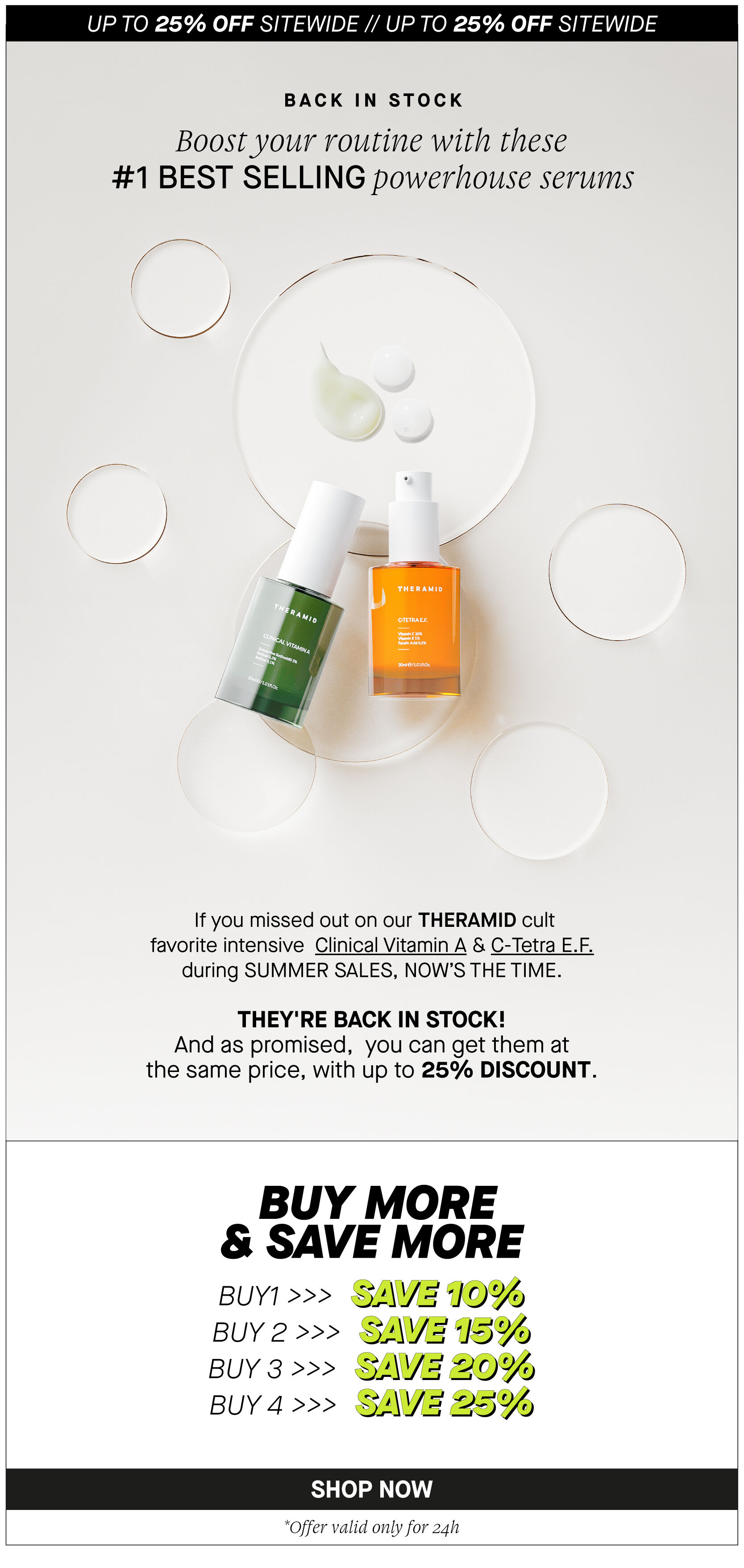 UP TO 25% OFF SITEWIDE UP TO 25% OFF SITEWIDE BACK IN STOCK Boost your routine with these #1 BEST SELLING powerhouse serums If you missed out on our THERAMID cult favorite intensive Clinical Vitamin A C-Tetra E.F. during SUMMER SALES, NOWS THE TIME. THEY'RE BACK IN STOCK! And as promised, you can get them at the same price, with up to 25% DISCOUNT. BUY MORE SAVE MORE BUYT SAVE10% BUY 2 SAVE 15% BUY 3 SAVE 20% BUY 4 SAVIE 25% *Offer valid only for 24h 
