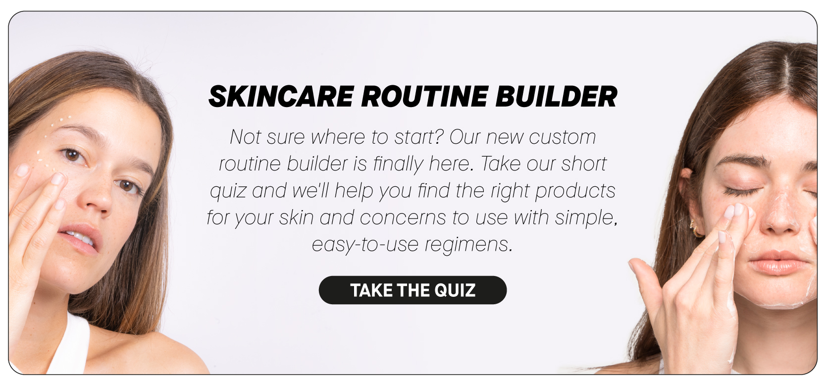  SKINCARE ROUTINE BUILDER Not sure where to start? Our new custom routine builder is finally here. Take our short quiz and we'll help you find the right products for your skin and concerns to use with simple, easy-to-use regimens. TAKE THE QUIZ 