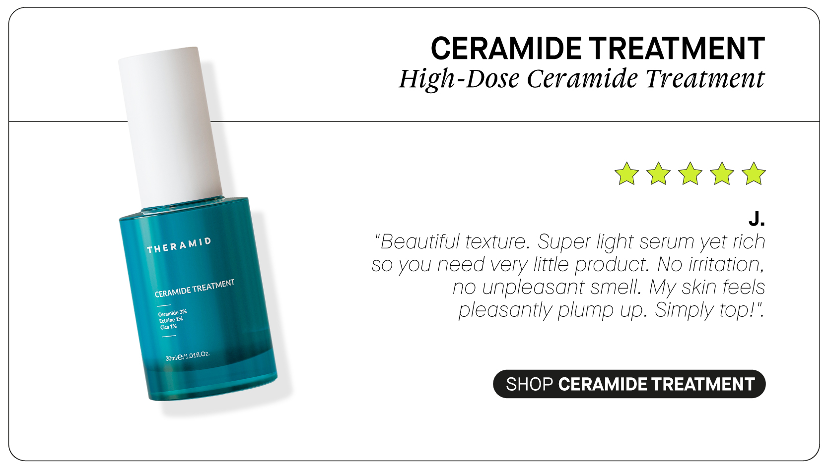  il CERAMIDE TREATMENT High-Dose Ceramide Treatment iAW J. "Beautiful texture. Super light serum yet rich SO you need very little product. No irritation, no unpleasant smell. My skin feels pleasantly plump up. Simply top!". SHOP CERAMIDE TREATMENT 