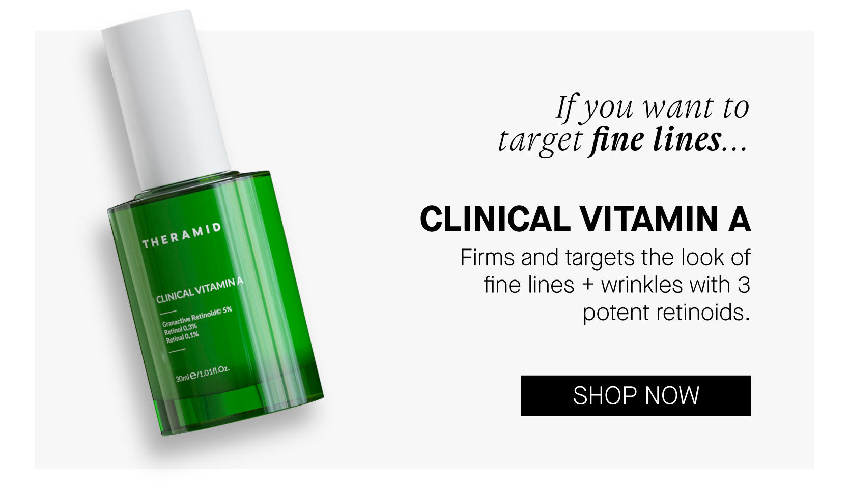  If you want to target fine lines... CLINICAL VITAMIN A Firms and targets the look of fine lines wrinkles with 3 potent retinoids. SHOP NOW 