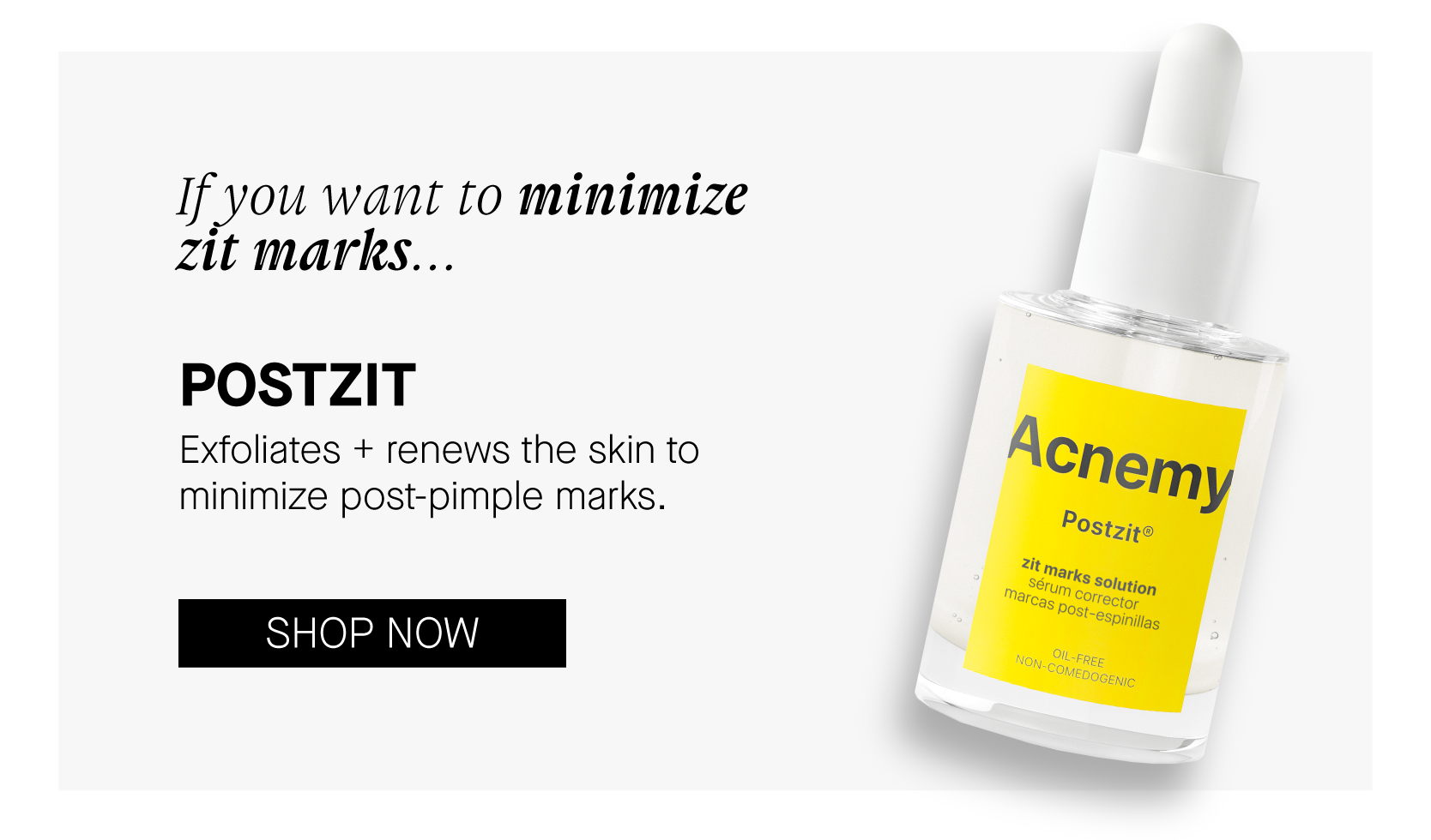 If you want to minimize Zit marks... POSTZIT Exfoliates renews the skin to minimize post-pimple marks. SHOP NOW 
