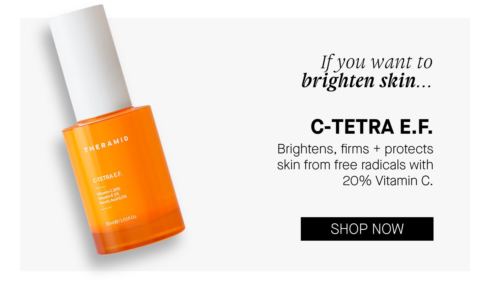  If you want to brighten skin... C-TETRAE.F. Brightens, firms protects skin from free radicals with 20% Vitamin C. SHOP NOW 