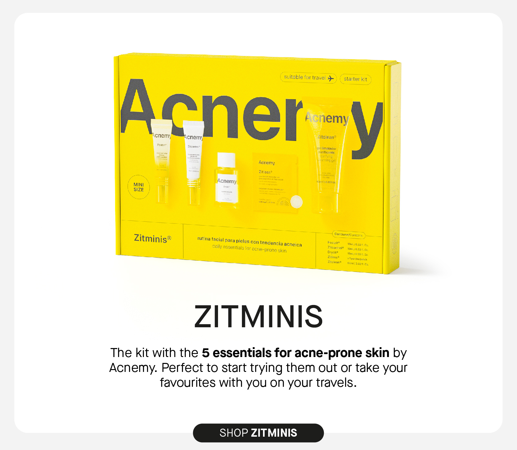 stitable for travel 9 starter kit A n : emy cnem icnemy ey Acnemy Zitjoss: Acnemy MINI SIZE Zitminis eles con tendencia acneica Is for " ECHie-prone skin ZITMINIS The kit with the 5 essentials for ache-prone skin by Acnemy. Perfect to start trying them out or take your favourites with you on your travels. SHOP ZITMINIS 