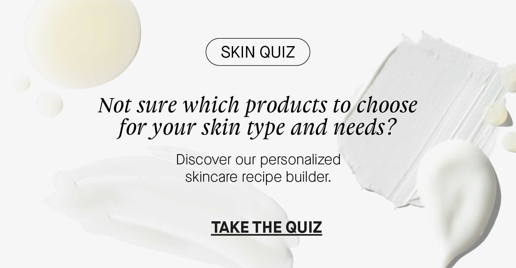 SKIN QUIZ Not sure which products to choose for your skin type and needs? Discover our personalized skincare recipe builder. TAKE THE QUIZ 