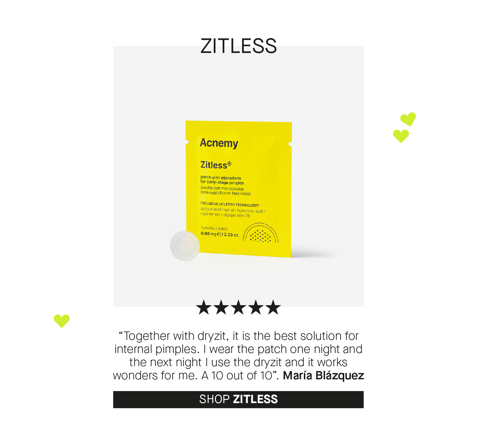 ZITLESS 100,80, 8. Together with dryzit, it is the best solution for internal pimples. wear the patch one night and the next night use the dryzit and it works wonders for me. A 10 out of 10. Maria Blazquez SHOP ZITLESS 