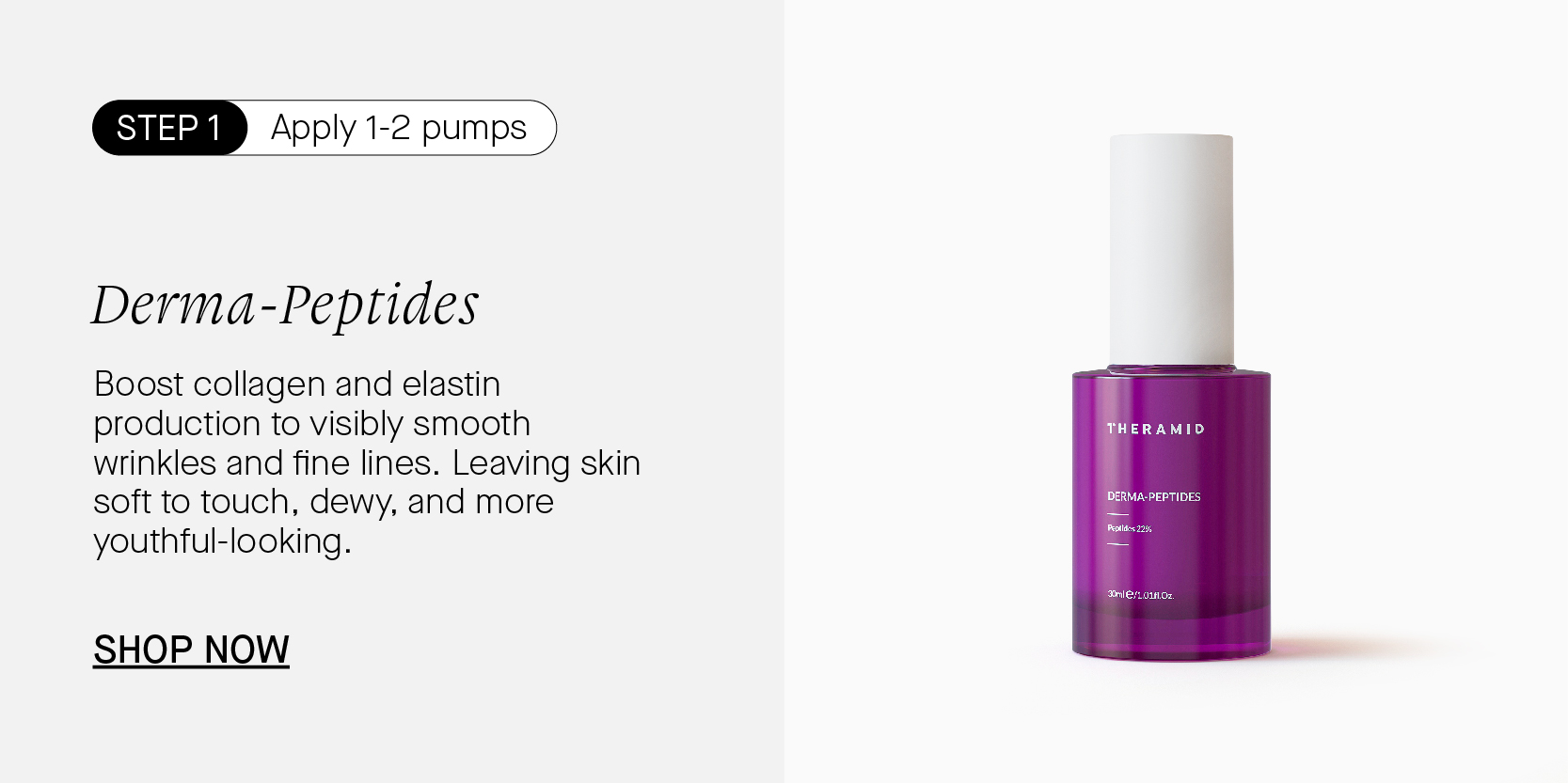 YN Apply 1-2 pumps Derma-Peptides Boost collagen and elastin production to visibly smooth wrinkles and fine lines. Leaving skin soft to touch, dewy, and more youthful-looking. SHOP NOW 