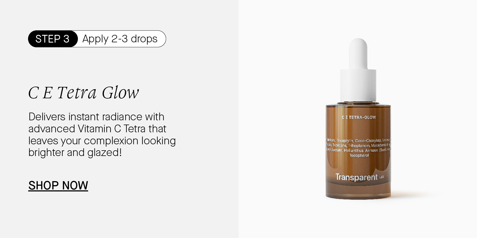 SINESRCHy Apply 2-3 drops CE Tetra Glow Delivers instant radiance with advanced Vitamin C Tetra that leaves your complexion looking brighter and glazed! SHOP NOW e Transparent 