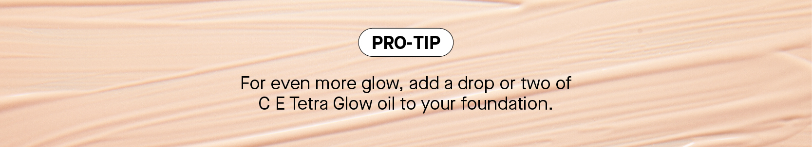 For even more glow, add a drop or two of C E Tetra Glow oil to your foundation. 