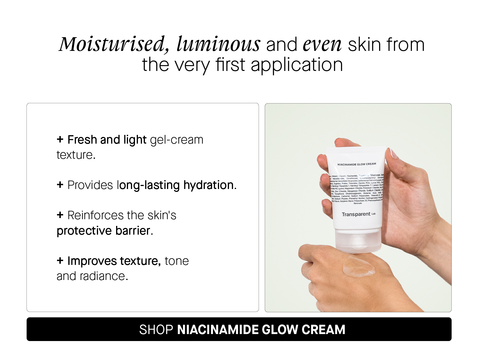 Moisturised, luminous and even skin from the very first application Fresh and light gel-cream texture. Provides long-lasting hydration. Reinforces the skin's protective barrier. Improves texture, tone and radiance. SHOP NIACINAMIDE GLOW CREAM 