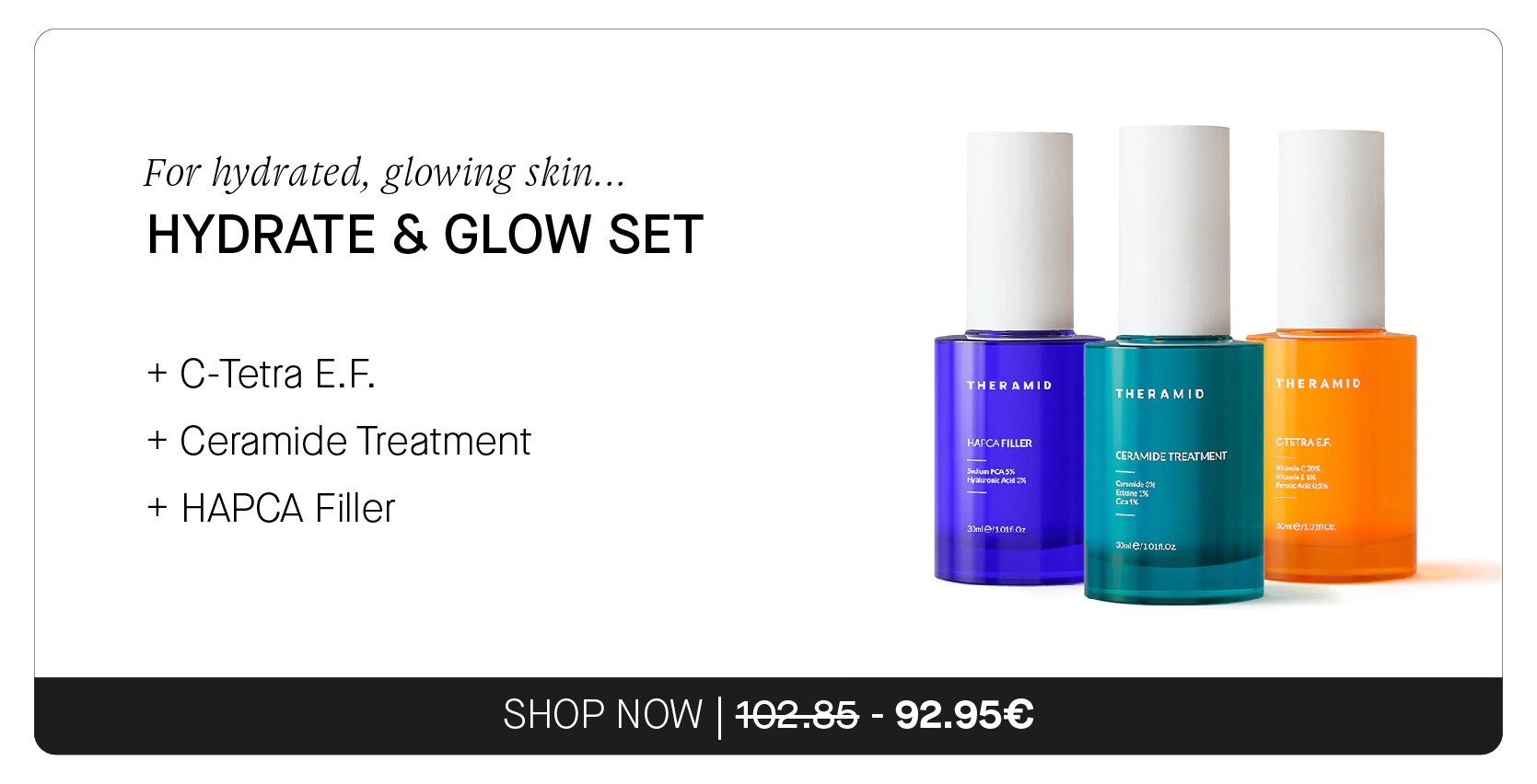  For hydrated, glowing skin... HYDRATE GLOW SET C-Tetra E.F. Ceramide Treatment HAPCA Filler SHOP NOW 462-85 - 92.95 