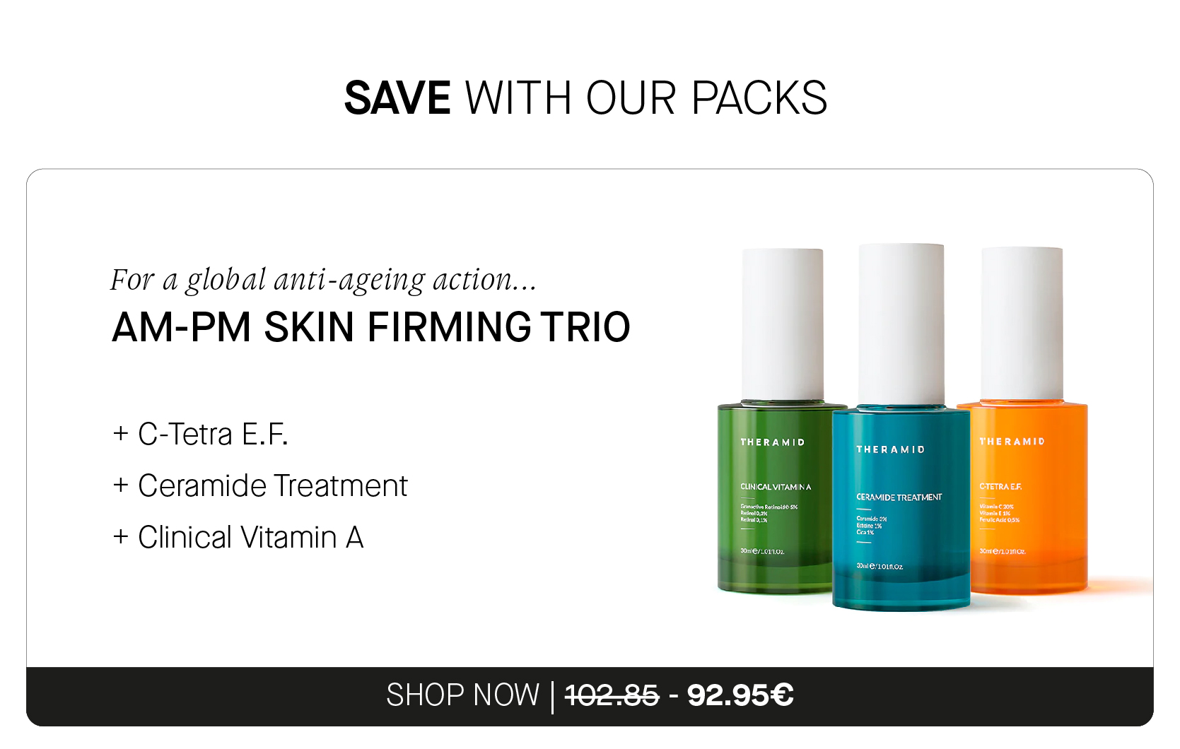 SAVE WITH OUR PACKS For a global anti-ageing action... AM-PM SKIN FIRMING TRIO C-Tetra E.F. THERAMID THERAMID VIV Ceramide Treatment Clinical Vitamin A SHOP NOW 162-85 - 92.95 