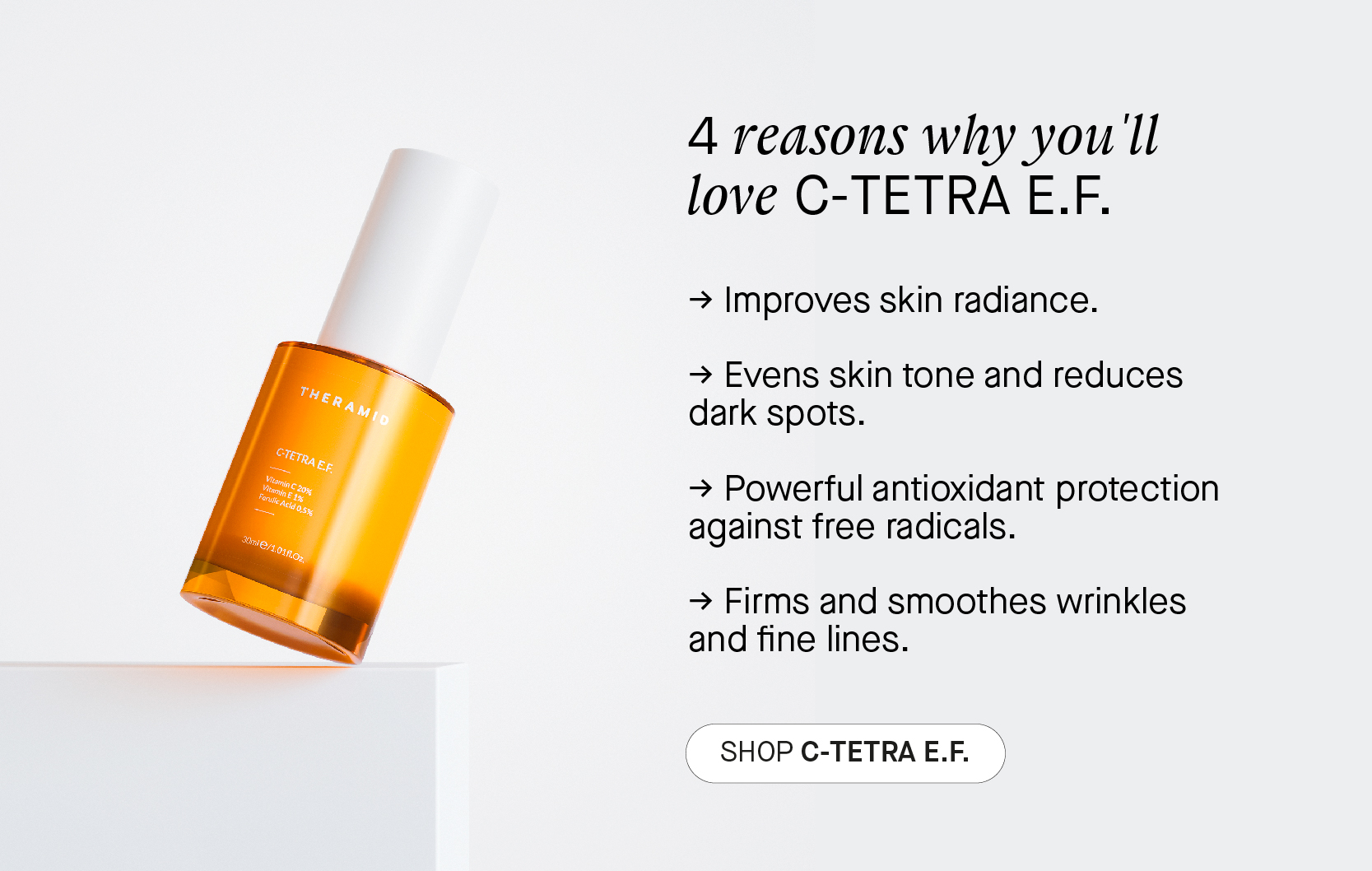  4 reasons why you ll love C-TETRA E.F. - Improves skin radiance. - Evens skin tone and reduces dark spots. - Powerful antioxidant protection against free radicals. - Firms and smoothes wrinkles and fine lines. SHOPC-TETRAEF. 