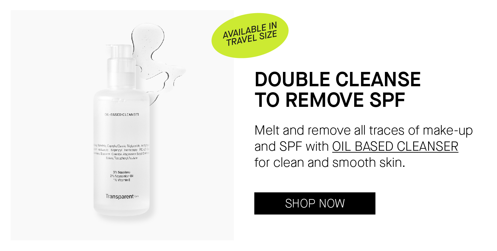 BASED CLEANSTR Transparent - DOUBLE CLEANSE TO REMOVE SPF Melt and remove all traces of make-up and SPF with OIL BASED CLEANSER for clean and smooth skin. 
